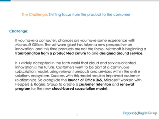 2
The Challenge: Shifting focus from the product to the consumer
Challenge:
If you have a computer, chances are you have some experience with
Microsoft Office. The software giant has taken a new perspective on
innovation, and this time products are not the focus. Microsoft is beginning a
transformation from a product-led culture to one designed around service.
It’s widely accepted in the tech world that cloud and service-oriented
innovation is the future. Customers want to be part of a continuous
subscription model, using relevant products and services within the entire
solutions ecosystem. Success with this model requires improved customer
relationships. So alongside the launch of Office 365, Microsoft worked with
Peppers & Rogers Group to create a customer retention and renewal
program for the new cloud-based subscription model.
 