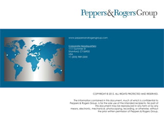 www.peppersandrogersgroup.com
Corporate Headquarters:
1111 Summer St
Stamford, CT 06905
USA
+1 (203) 989-2200
COPYRIGHT © 2012. ALL RIGHTS PROTECTED AND RESERVED.
The information contained in this document, much of which is confidential to
Peppers & Rogers Group, is for the sole use of the intended recipients. No part of
this document may be reproduced in any form or by any
means, electronic, mechanical, photocopying, recording, or otherwise, without
the prior written permission of Peppers & Rogers Group.
 