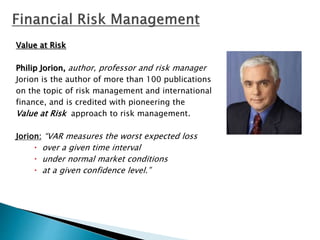 Value at Risk
Philip Jorion, author, professor and risk manager
Jorion is the author of more than 100 publications
on the topic of risk management and international
finance, and is credited with pioneering the
Value at Risk approach to risk management.
Jorion: “VAR measures the worst expected loss
 over a given time interval
 under normal market conditions
 at a given confidence level.”
 