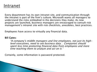 Every department has its own intranet site, and communication through
the intranet is part of the firm’s culture. Microsoft wants all managers to
understand the risks embodied in the decisions they make. As new
projects are launched, business managers are encouraged to consult risk
management’s intranet site with risk checklists, anecdotes, best practices.
Employees have access to virtually any financial data.
Bill Gates:
“A company’s middle managers and line employees, not just its high-
level executives, need to see business data… Companies should
spent less time protecting financial data from employees and more
time teaching them to analyze and act on it.”
Certainly, some information is password protected.
 
