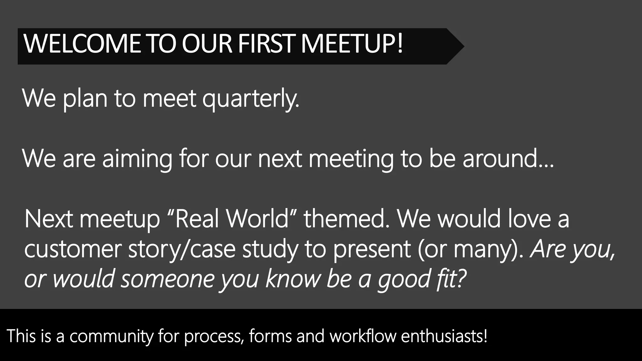 This is a community for process, forms and workflow enthusiasts!
WELCOMETOOURFIRSTMEETUP!
We plan to meet quarterly.
Next meetup “Real World” themed. We would love a
customer story/case study to present (or many). Are you,
or would someone you know be a good fit?
We are aiming for our next meeting to be around…
 