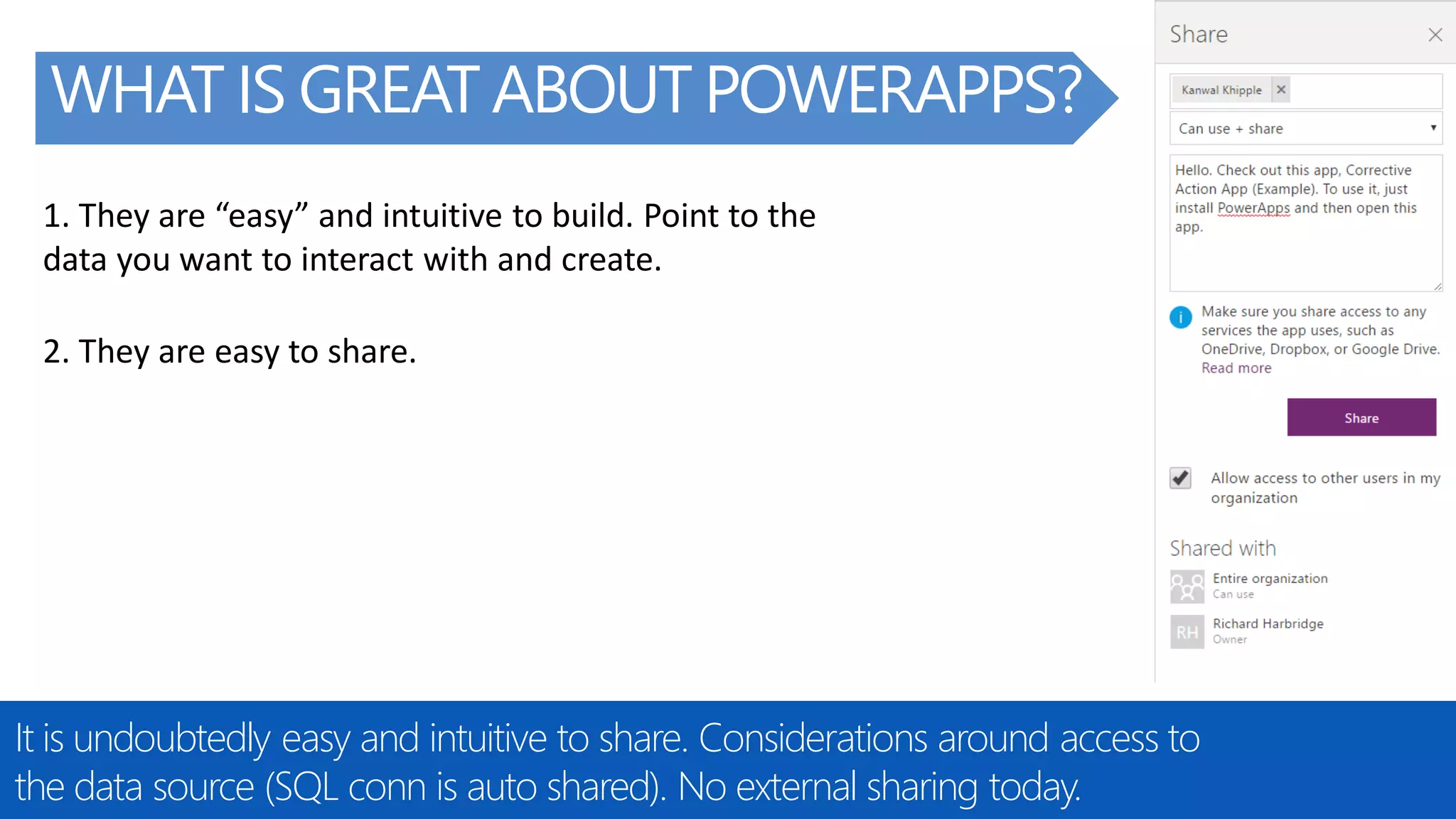 @RHARBRIDGE
WHAT IS GREAT ABOUT POWERAPPS?
It is undoubtedly easy and intuitive to share. Considerations around access to
the data source (SQL conn is auto shared). No external sharing today.
2. They are easy to share.
1. They are “easy” and intuitive to build. Point to the
data you want to interact with and create.
 