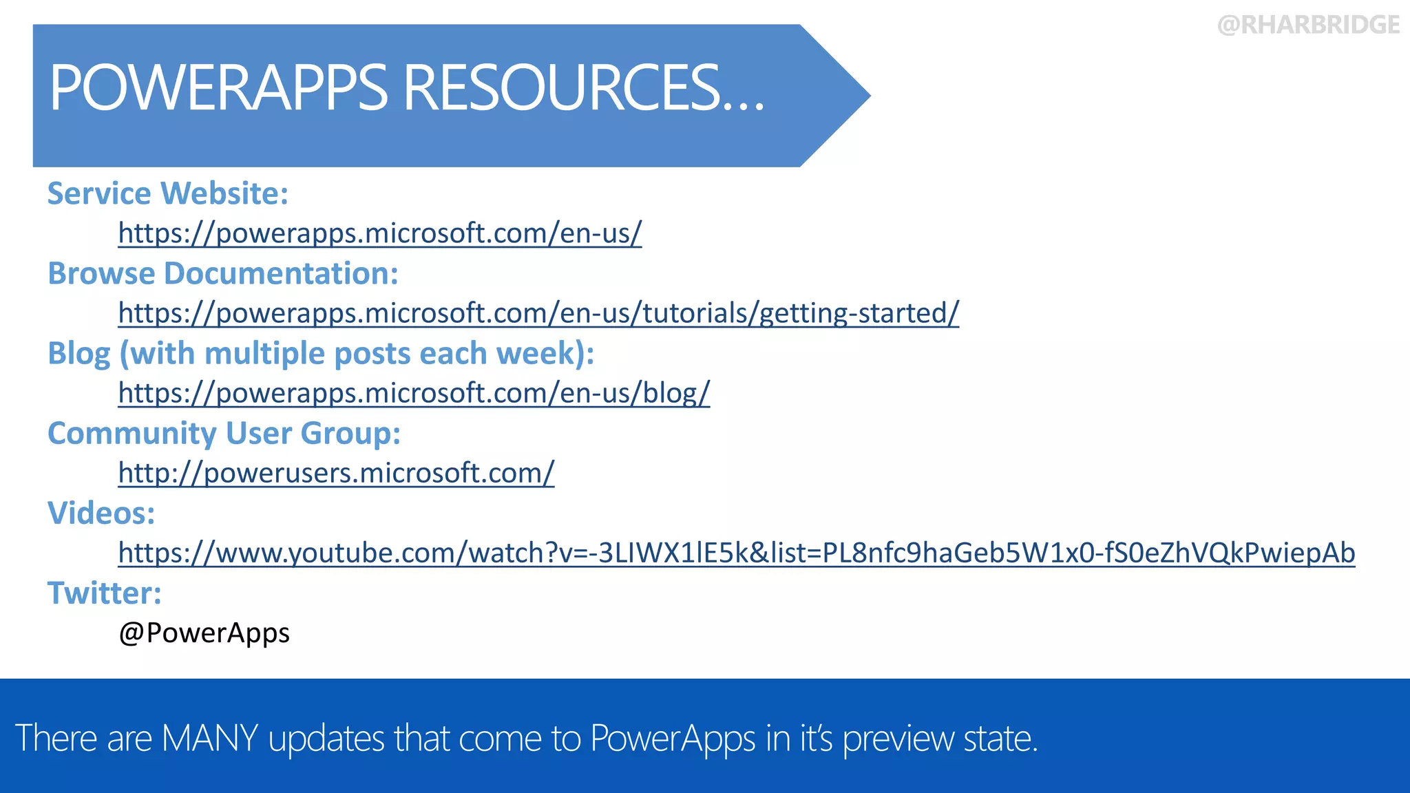 @RHARBRIDGE
POWERAPPS RESOURCES…
There are MANY updates that come to PowerApps in it’s preview state.
Service Website:
https://powerapps.microsoft.com/en-us/
Browse Documentation:
https://powerapps.microsoft.com/en-us/tutorials/getting-started/
Blog (with multiple posts each week):
https://powerapps.microsoft.com/en-us/blog/
Community User Group:
http://powerusers.microsoft.com/
Videos:
https://www.youtube.com/watch?v=-3LIWX1lE5k&list=PL8nfc9haGeb5W1x0-fS0eZhVQkPwiepAb
Twitter:
@PowerApps
 