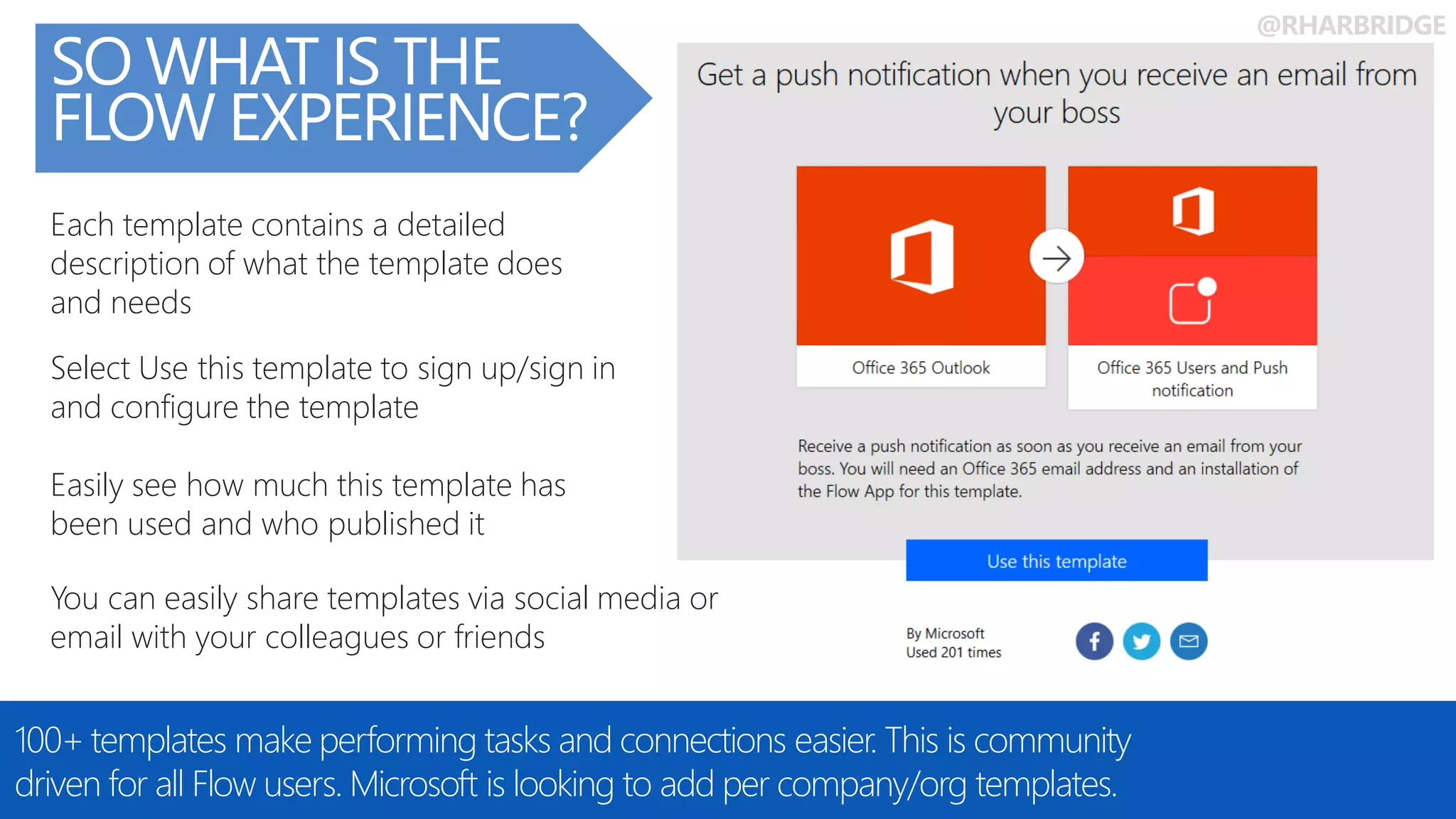 @RHARBRIDGE
You can easily share templates via social media or
email with your colleagues or friends
Easily see how much this template has
been used and who published it
Each template contains a detailed
description of what the template does
and needs
Select Use this template to sign up/sign in
and configure the template
SO WHAT IS THE
FLOW EXPERIENCE?
100+ templates make performing tasks and connections easier. This is community
driven for all Flow users. Microsoft is looking to add per company/org templates.
 