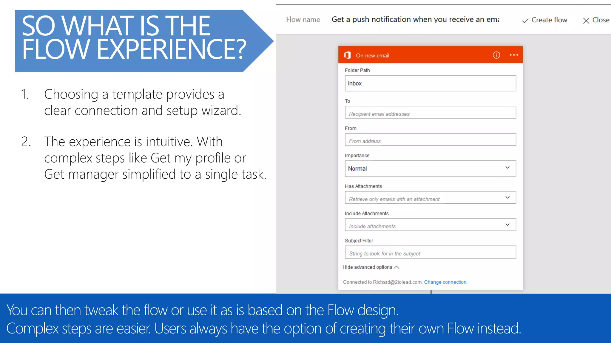 @RHARBRIDGE
SO WHAT IS THE
FLOW EXPERIENCE?
You can then tweak the flow or use it as is based on the Flow design.
Complex steps are easier. Users always have the option of creating their own Flow instead.
1. Choosing a template provides a
clear connection and setup wizard.
2. The experience is intuitive. With
complex steps like Get my profile or
Get manager simplified to a single task.
 