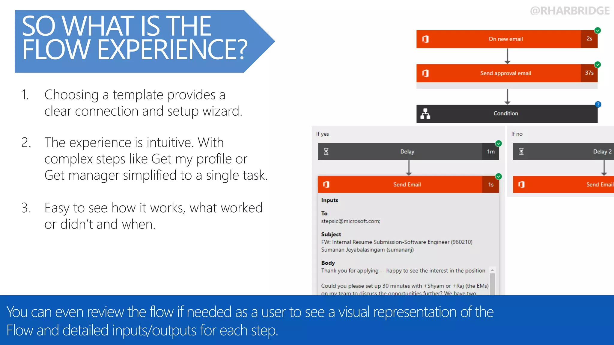 @RHARBRIDGE
SO WHAT IS THE
FLOW EXPERIENCE?
You can even review the flow if needed as a user to see a visual representation of the
Flow and detailed inputs/outputs for each step.
3. Easy to see how it works, what worked
or didn’t and when.
1. Choosing a template provides a
clear connection and setup wizard.
2. The experience is intuitive. With
complex steps like Get my profile or
Get manager simplified to a single task.
 