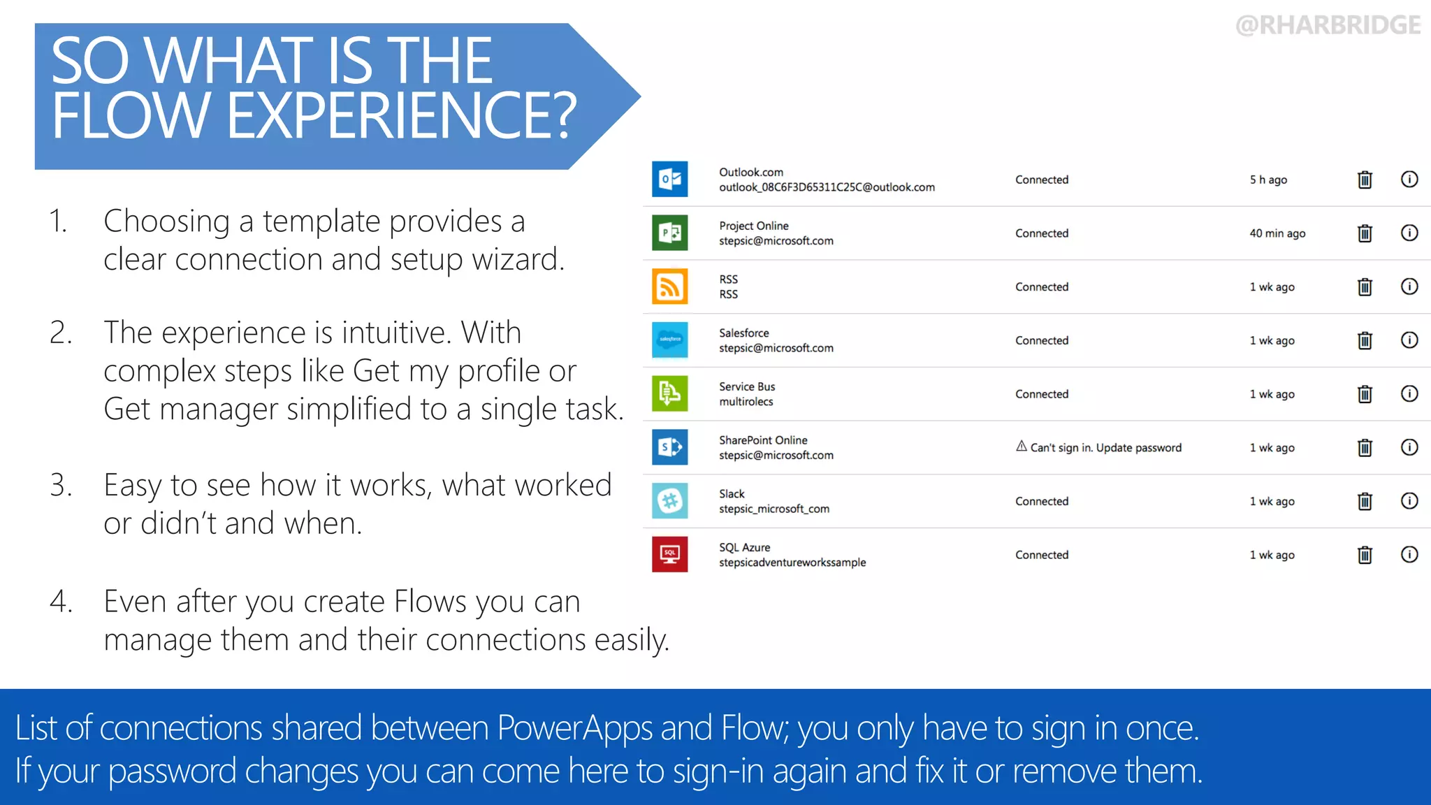 @RHARBRIDGE
SO WHAT IS THE
FLOW EXPERIENCE?
List of connections shared between PowerApps and Flow; you only have to sign in once.
If your password changes you can come here to sign-in again and fix it or remove them.
4. Even after you create Flows you can
manage them and their connections easily.
3. Easy to see how it works, what worked
or didn’t and when.
2. The experience is intuitive. With
complex steps like Get my profile or
Get manager simplified to a single task.
1. Choosing a template provides a
clear connection and setup wizard.
 
