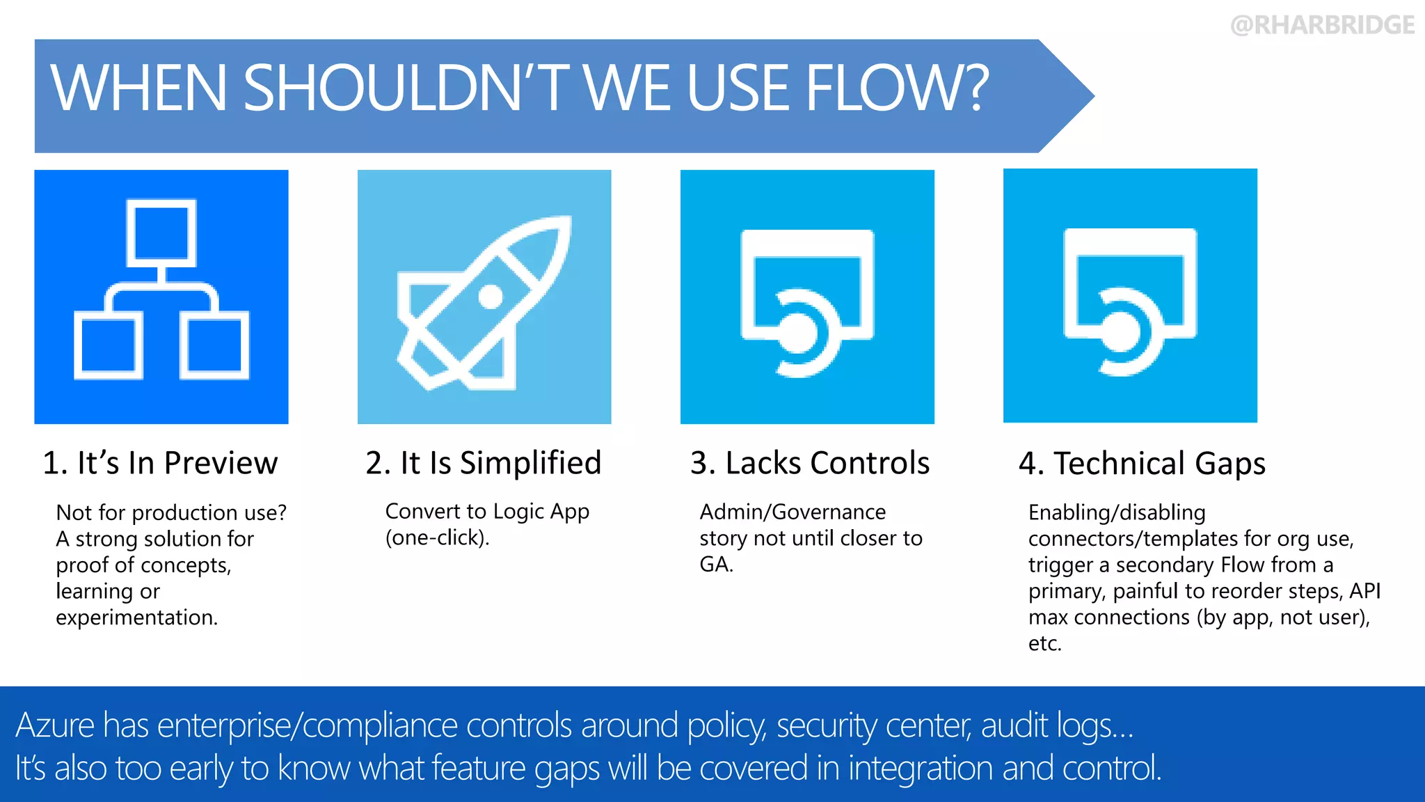 @RHARBRIDGE
Share ideas and
docs in OneDrive
WHEN SHOULDN’T WE USE FLOW?
Azure has enterprise/compliance controls around policy, security center, audit logs…
It’s also too early to know what feature gaps will be covered in integration and control.
1. It’s In Preview 2. It Is Simplified 3. Lacks Controls
Not for production use?
A strong solution for
proof of concepts,
learning or
experimentation.
Convert to Logic App
(one-click).
Admin/Governance
story not until closer to
GA.
4. Technical Gaps
Enabling/disabling
connectors/templates for org use,
trigger a secondary Flow from a
primary, painful to reorder steps, API
max connections (by app, not user),
etc.
 