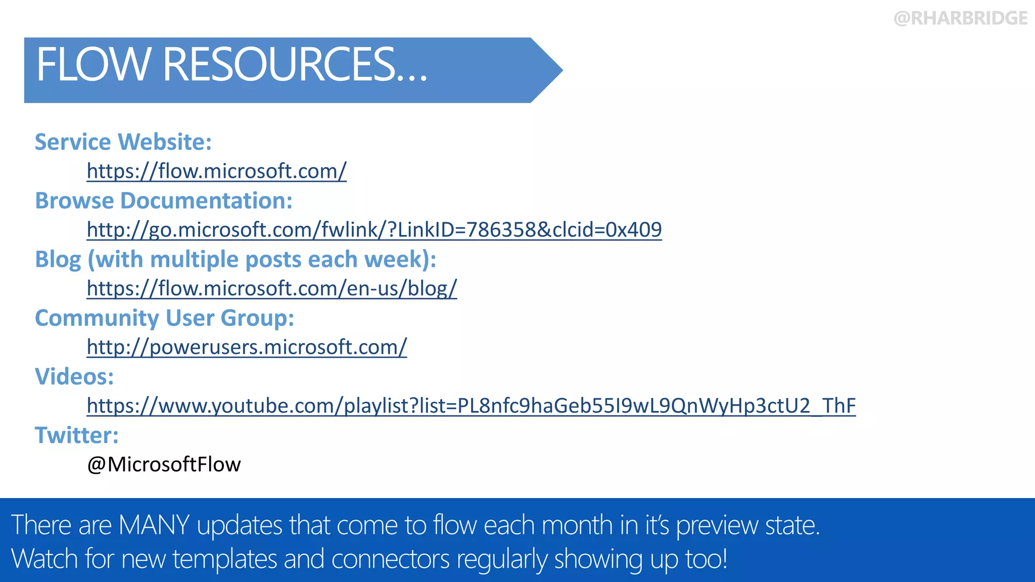 @RHARBRIDGE
FLOW RESOURCES…
There are MANY updates that come to flow each month in it’s preview state.
Watch for new templates and connectors regularly showing up too!
Service Website:
https://flow.microsoft.com/
Browse Documentation:
http://go.microsoft.com/fwlink/?LinkID=786358&clcid=0x409
Blog (with multiple posts each week):
https://flow.microsoft.com/en-us/blog/
Community User Group:
http://powerusers.microsoft.com/
Videos:
https://www.youtube.com/playlist?list=PL8nfc9haGeb55I9wL9QnWyHp3ctU2_ThF
Twitter:
@MicrosoftFlow
 