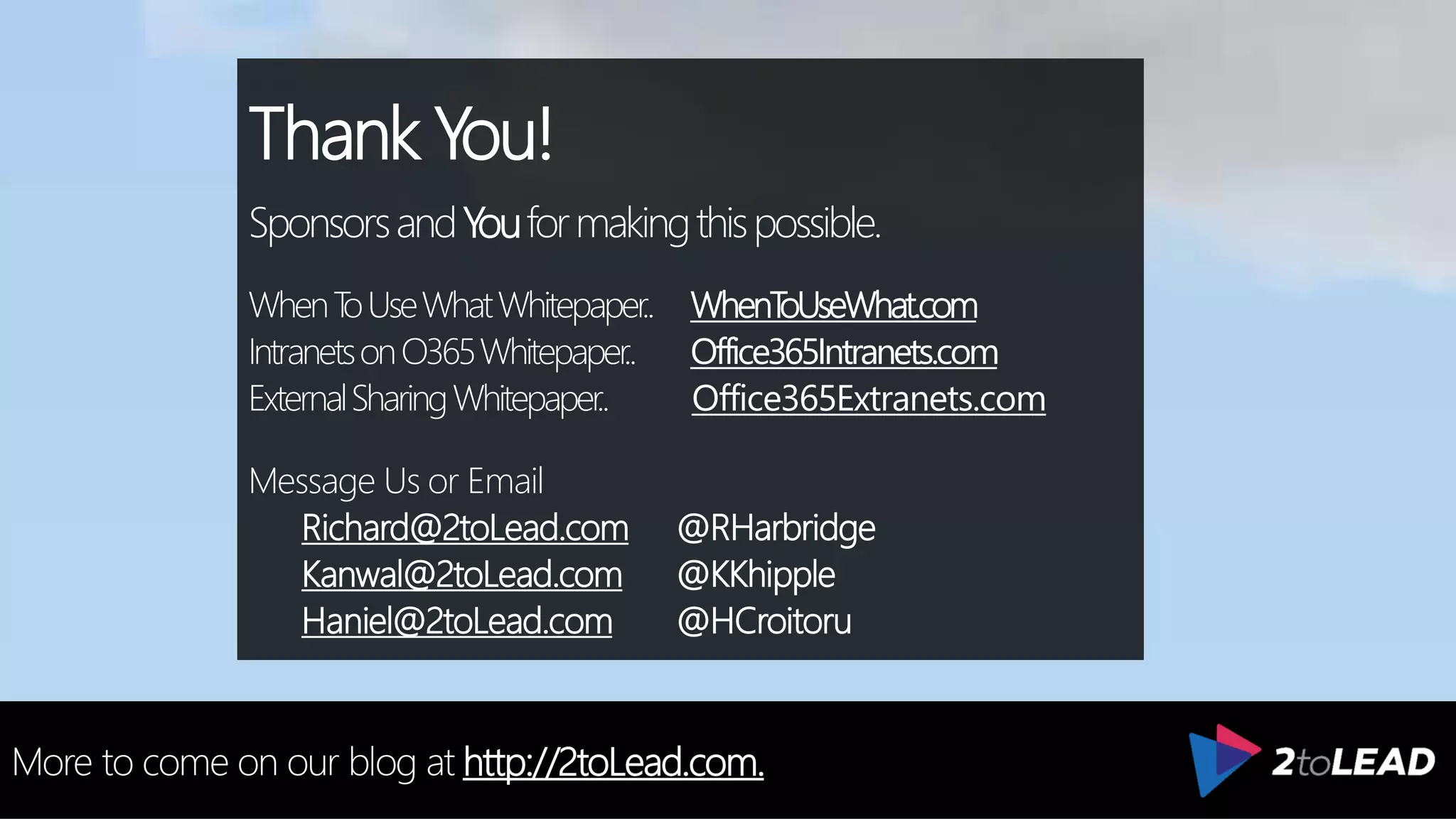 Thank You!
SponsorsandYouformakingthispossible.
WhenToUseWhatWhitepaper.. WhenToUseWhat.com
IntranetsonO365Whitepaper.. Office365Intranets.com
ExternalSharingWhitepaper.. Office365Extranets.com
Message Us or Email
Richard@2toLead.com @RHarbridge
Kanwal@2toLead.com @KKhipple
Haniel@2toLead.com @HCroitoru
More to come on our blog at http://2toLead.com.
 