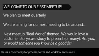 This is a community for process, forms and workflow enthusiasts!
WELCOMETOOURFIRSTMEETUP!
We plan to meet quarterly.
Next meetup “Real World” themed. We would love a
customer story/case study to present (or many). Are you,
or would someone you know be a good fit?
We are aiming for our next meeting to be around…
 