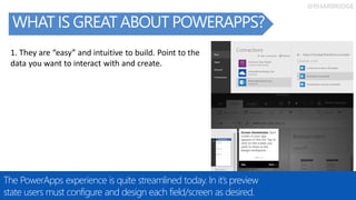 @RHARBRIDGE
WHAT IS GREAT ABOUT POWERAPPS?
The PowerApps experience is quite streamlined today. In it’s preview
state users must configure and design each field/screen as desired.
1. They are “easy” and intuitive to build. Point to the
data you want to interact with and create.
 