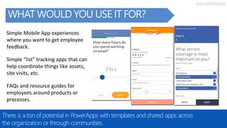 @RHARBRIDGE
WHAT WOULD YOU USE IT FOR?
There is a ton of potential in PowerApps with templates and shared apps across
the organization or through communities.
Simple “list” tracking apps that can
help coordinate things like assets,
site visits, etc.
Simple Mobile App experiences
where you want to get employee
feedback.
FAQs and resource guides for
employees around products or
processes.
 
