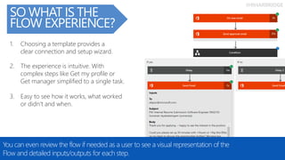 @RHARBRIDGE
SO WHAT IS THE
FLOW EXPERIENCE?
You can even review the flow if needed as a user to see a visual representation of the
Flow and detailed inputs/outputs for each step.
3. Easy to see how it works, what worked
or didn’t and when.
1. Choosing a template provides a
clear connection and setup wizard.
2. The experience is intuitive. With
complex steps like Get my profile or
Get manager simplified to a single task.
 