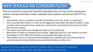 @RHARBRIDGE
Share ideas and
docs in OneDrive
WHY SHOULD WE CONSIDER FLOW?
Flow has some focus areas that SharePoint Workflow does not have which compliment
process and task automation needs, especially across systems and services.
Flow has some focus areas that SharePoint Workflow does not have which compliments
process and task automation needs, especially across systems and services (like IFTTT or
Zapier).
• Flow includes a focus on platforms outside of SharePoint (cross site, tenant, or app flows!).
• Has a recurring flows feature or a Flow can be triggered by web hooks into external systems. Flows
can take actions and events from outside your environment and automate the movement of this
data into your systems.
• Flow allows users without list management rights to still create flows.
• Many flows are within an individual users context. Triggering a flow for a user based on an event
that happens in their Office 365 mailbox as an example only targets that user.
• Flow includes a focus on the personal technologies of an individual end user allowing them to
automate personal and professional processes/tasks (facebook, twitter, etc.).
 