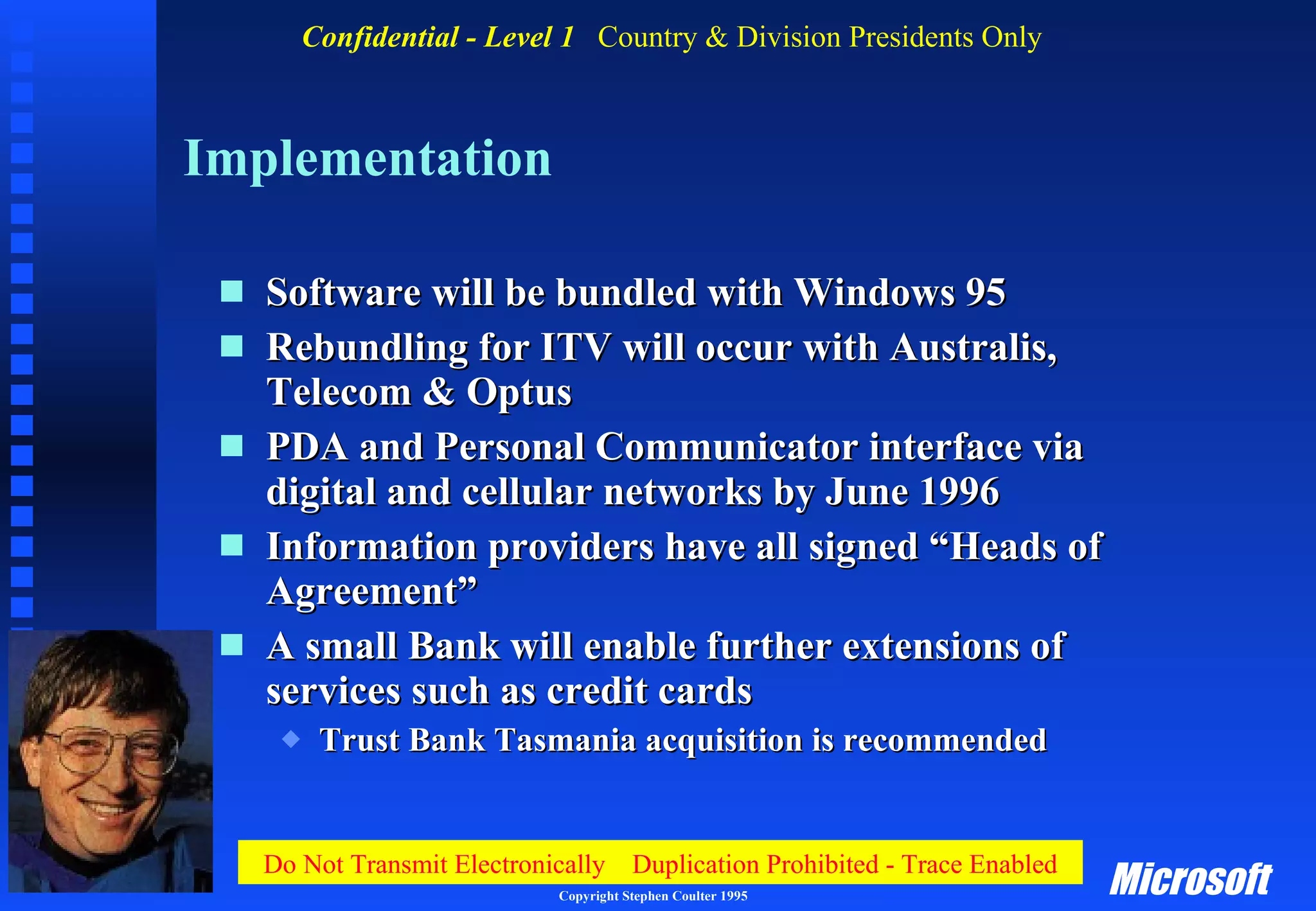 Implementation Software will be bundled with Windows 95 Rebundling for ITV will occur with Australis, Telecom & Optus PDA and Personal Communicator interface via digital and cellular networks by June 1996 Information providers have all signed “Heads of Agreement” A small Bank will enable further extensions of services such as credit cards Trust Bank Tasmania acquisition is recommended 