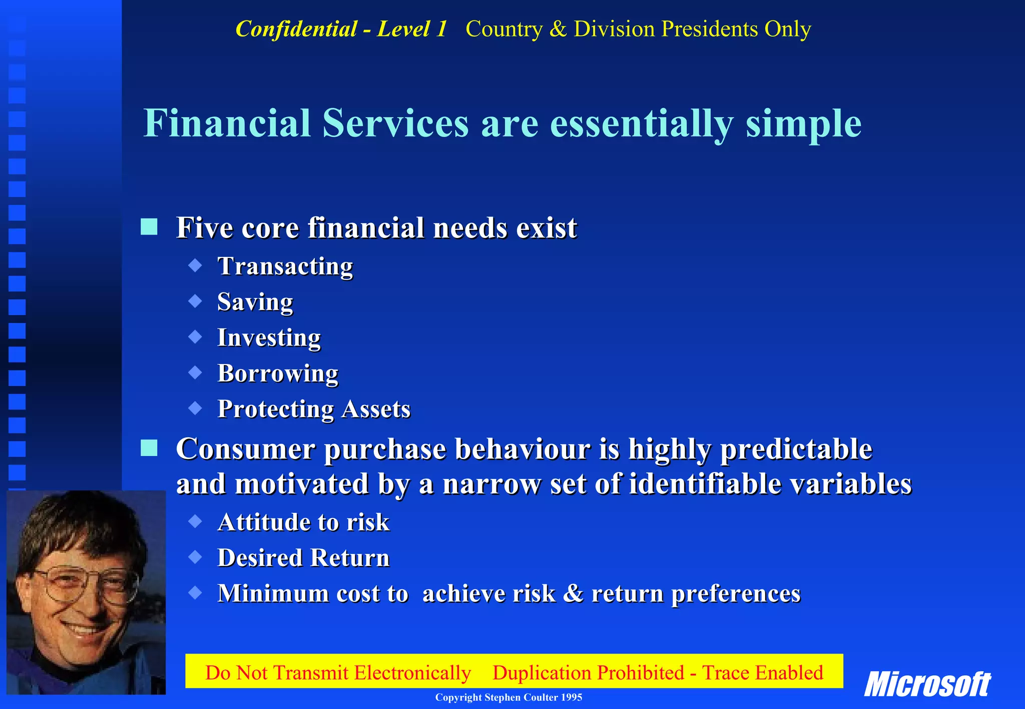 Financial Services are essentially simple Five core financial needs exist Transacting Saving Investing Borrowing Protecting Assets Consumer purchase behaviour is highly predictable and motivated by a narrow set of identifiable variables Attitude to risk Desired Return Minimum cost to  achieve risk & return preferences 