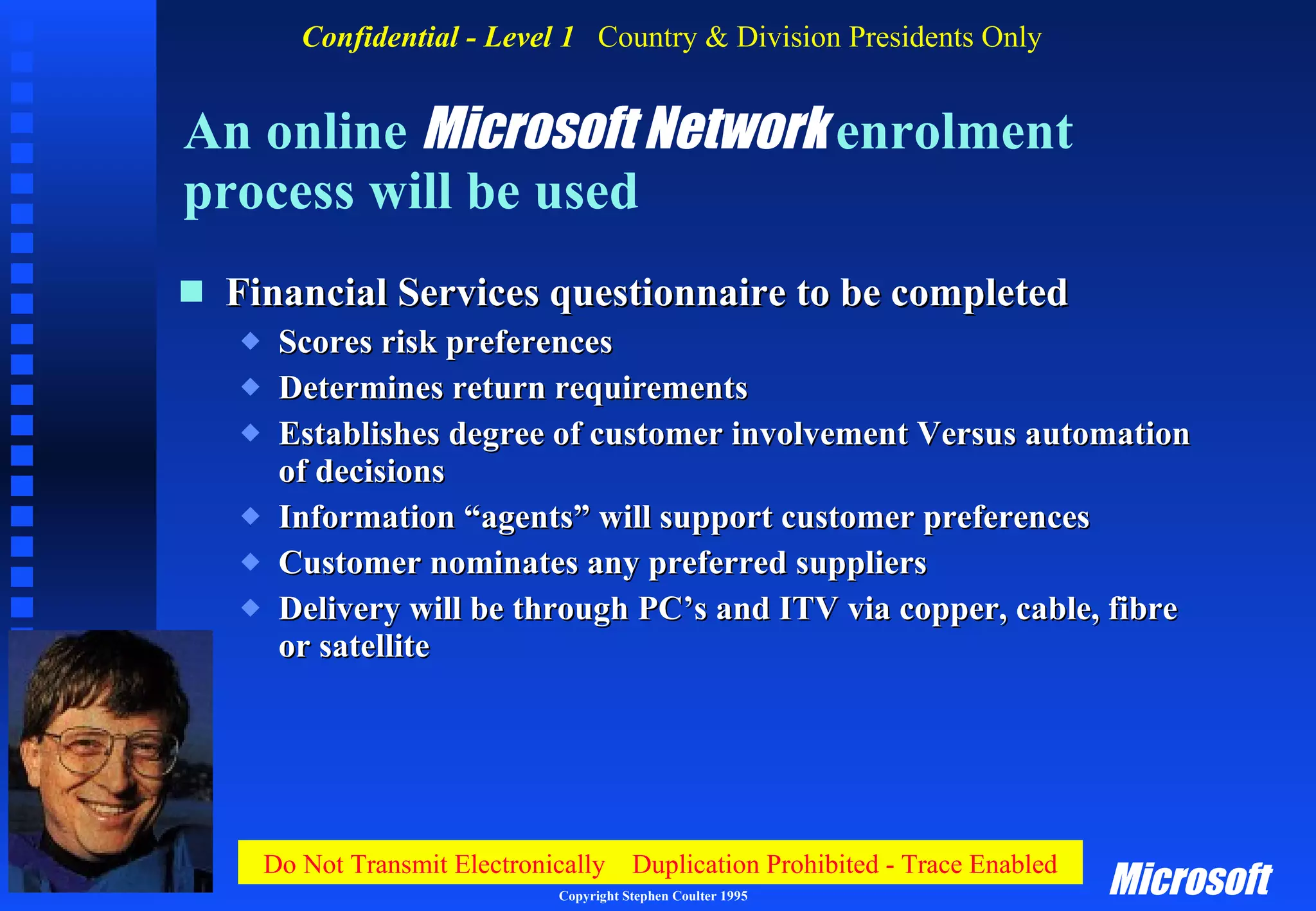 An online  Microsoft Network  enrolment process will be used Financial Services questionnaire to be completed Scores risk preferences Determines return requirements Establishes degree of customer involvement Versus automation of decisions Information “agents” will support customer preferences Customer nominates any preferred suppliers Delivery will be through PC’s and ITV via copper, cable, fibre or satellite 