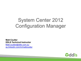 System Center 2012
          Configuration Manager

Matt Coulter
DDLS Technical Instructor
Matt.coulter@ddls.com.au
au.linkedin.com/in/mattcoulter
 