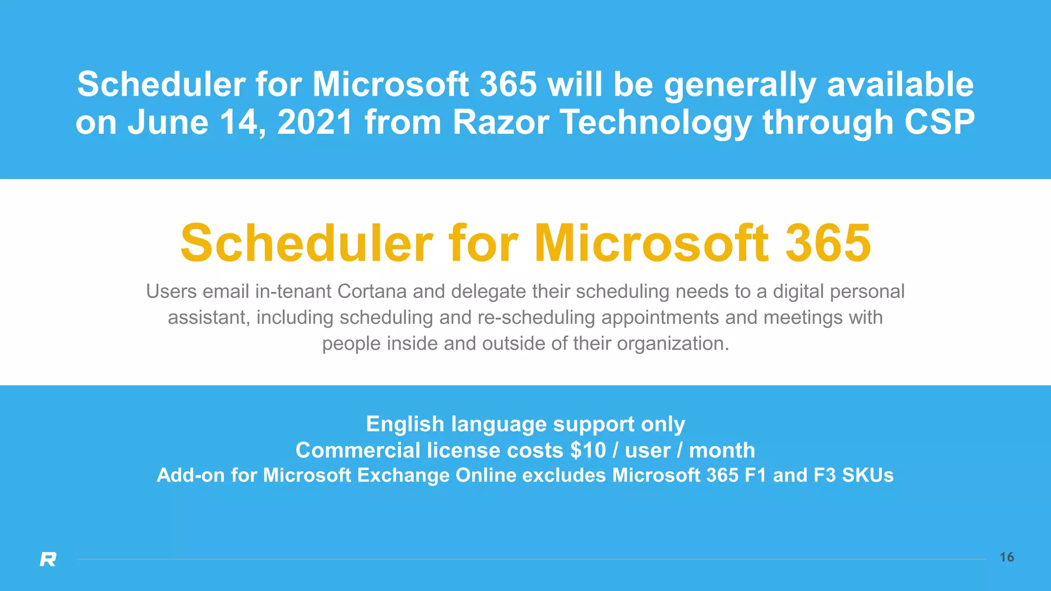 16
16
Scheduler for Microsoft 365 will be generally available
on June 14, 2021 from Razor Technology through CSP
Scheduler for Microsoft 365
Users email in-tenant Cortana and delegate their scheduling needs to a digital personal
assistant, including scheduling and re-scheduling appointments and meetings with
people inside and outside of their organization.
English language support only
Commercial license costs $10 / user / month
Add-on for Microsoft Exchange Online excludes Microsoft 365 F1 and F3 SKUs
 