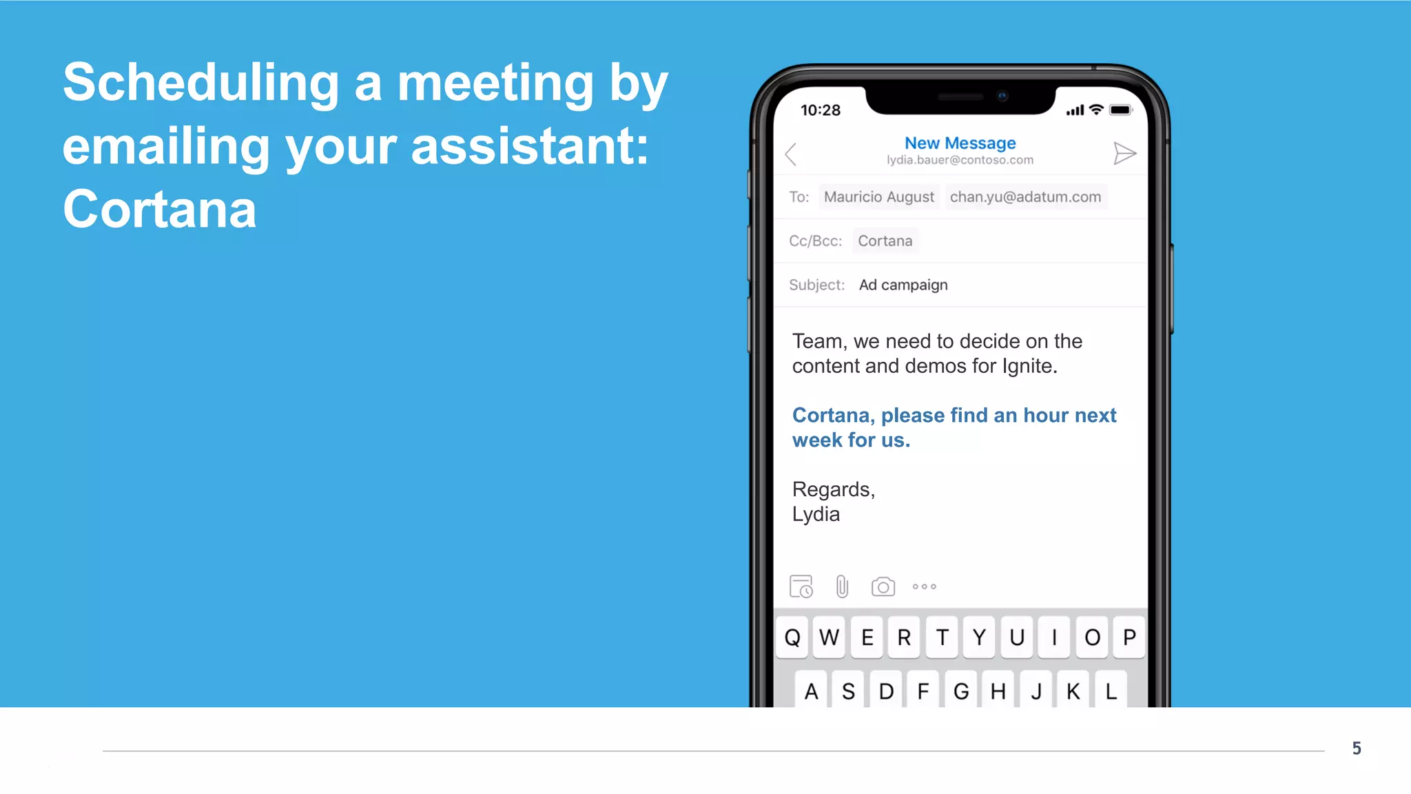 5
5
Team, we need to decide on the
content and demos for Ignite.
Cortana, please find an hour next
week for us.
Regards,
Lydia
Scheduling a meeting by emailing your assistant:
Cortana
Scheduling a meeting by
emailing your assistant:
Cortana
Team, we need to decide on the
content and demos for Ignite.
Cortana, please find an hour next
week for us.
Regards,
Lydia
 