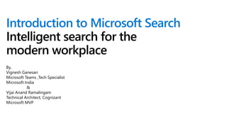 Introduction to Microsoft Search
Intelligent search for the
modern workplace
By,
Vignesh Ganesan
Microsoft Teams ,Tech Specialist
Microsoft India
&
Vijai Anand Ramalingam
Technical Architect, Cognizant
Microsoft MVP
 
