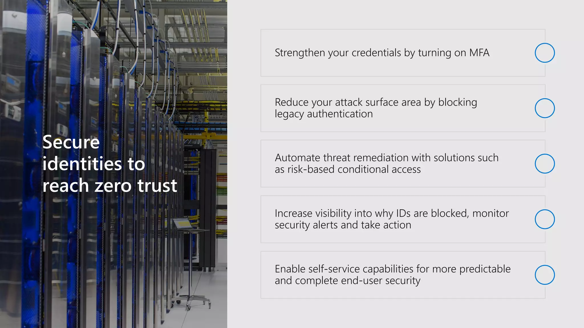 Secure
identities to
reach zero trust
Strengthen your credentials by turning on MFA
Reduce your attack surface area by blocking
legacy authentication
Automate threat remediation with solutions such
as risk-based conditional access
Increase visibility into why IDs are blocked, monitor
security alerts and take action
Enable self-service capabilities for more predictable
and complete end-user security
 