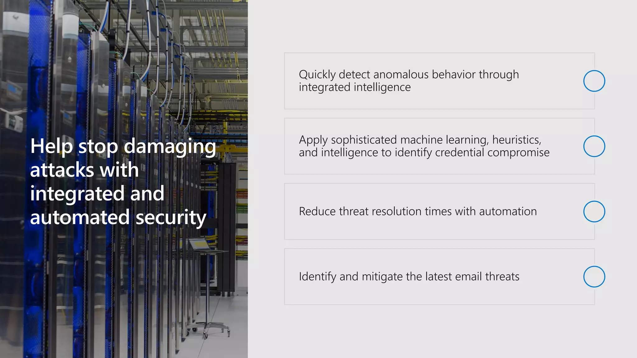 Help stop damaging
attacks with
integrated and
automated security
Quickly detect anomalous behavior through
integrated intelligence
Apply sophisticated machine learning, heuristics,
and intelligence to identify credential compromise
Reduce threat resolution times with automation
Identify and mitigate the latest email threats
 