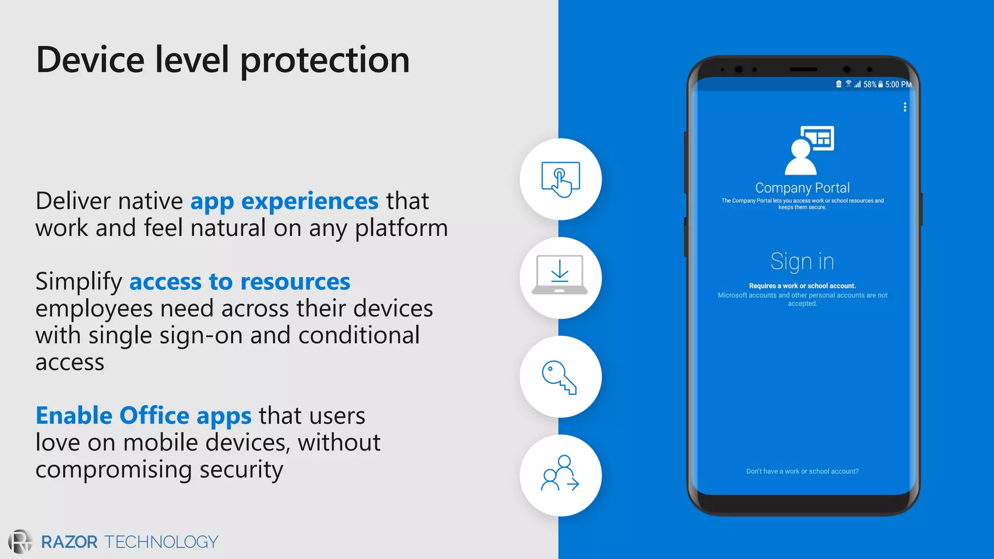 Deliver native app experiences that
work and feel natural on any platform
Simplify access to resources
employees need across their devices
with single sign-on and conditional
access
Enable Office apps that users
love on mobile devices, without
compromising security
 