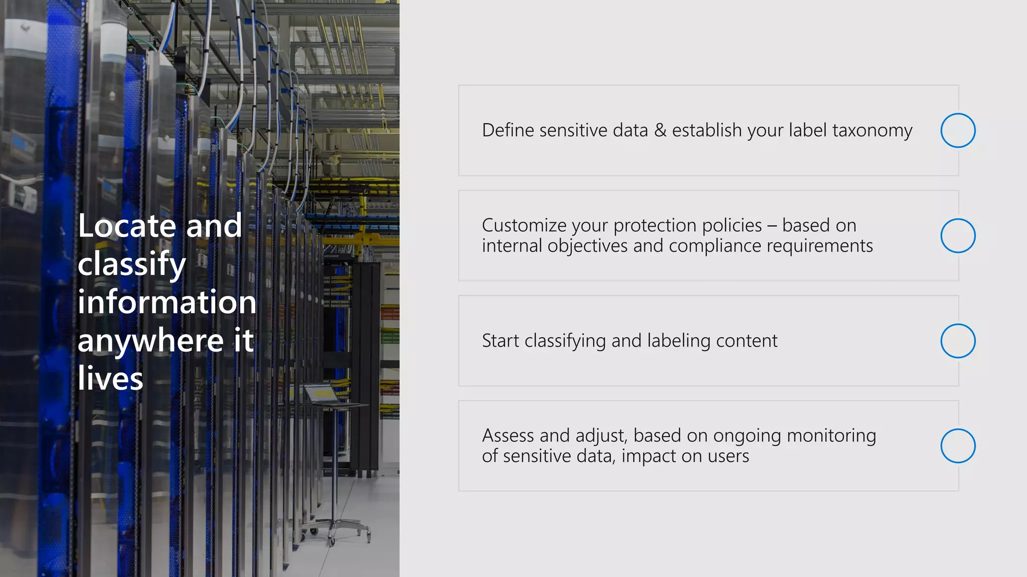 Locate and
classify
information
anywhere it
lives
Define sensitive data & establish your label taxonomy
Customize your protection policies – based on
internal objectives and compliance requirements
Start classifying and labeling content
Assess and adjust, based on ongoing monitoring
of sensitive data, impact on users
 