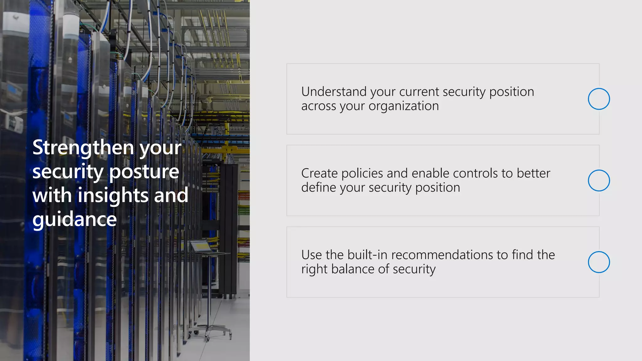 Strengthen your
security posture
with insights and
guidance
Understand your current security position
across your organization
Create policies and enable controls to better
define your security position
Use the built-in recommendations to find the
right balance of security
 