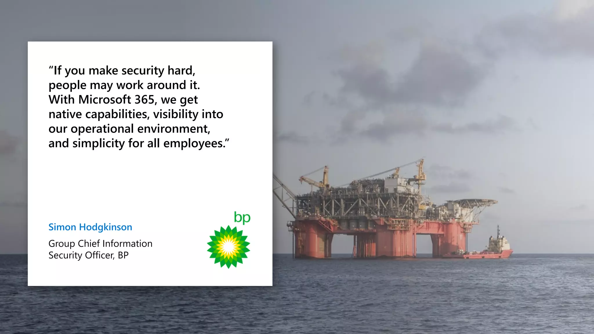 “If you make security hard,
people may work around it.
With Microsoft 365, we get
native capabilities, visibility into
our operational environment,
and simplicity for all employees.”
Simon Hodgkinson
Group Chief Information
Security Officer, BP
 