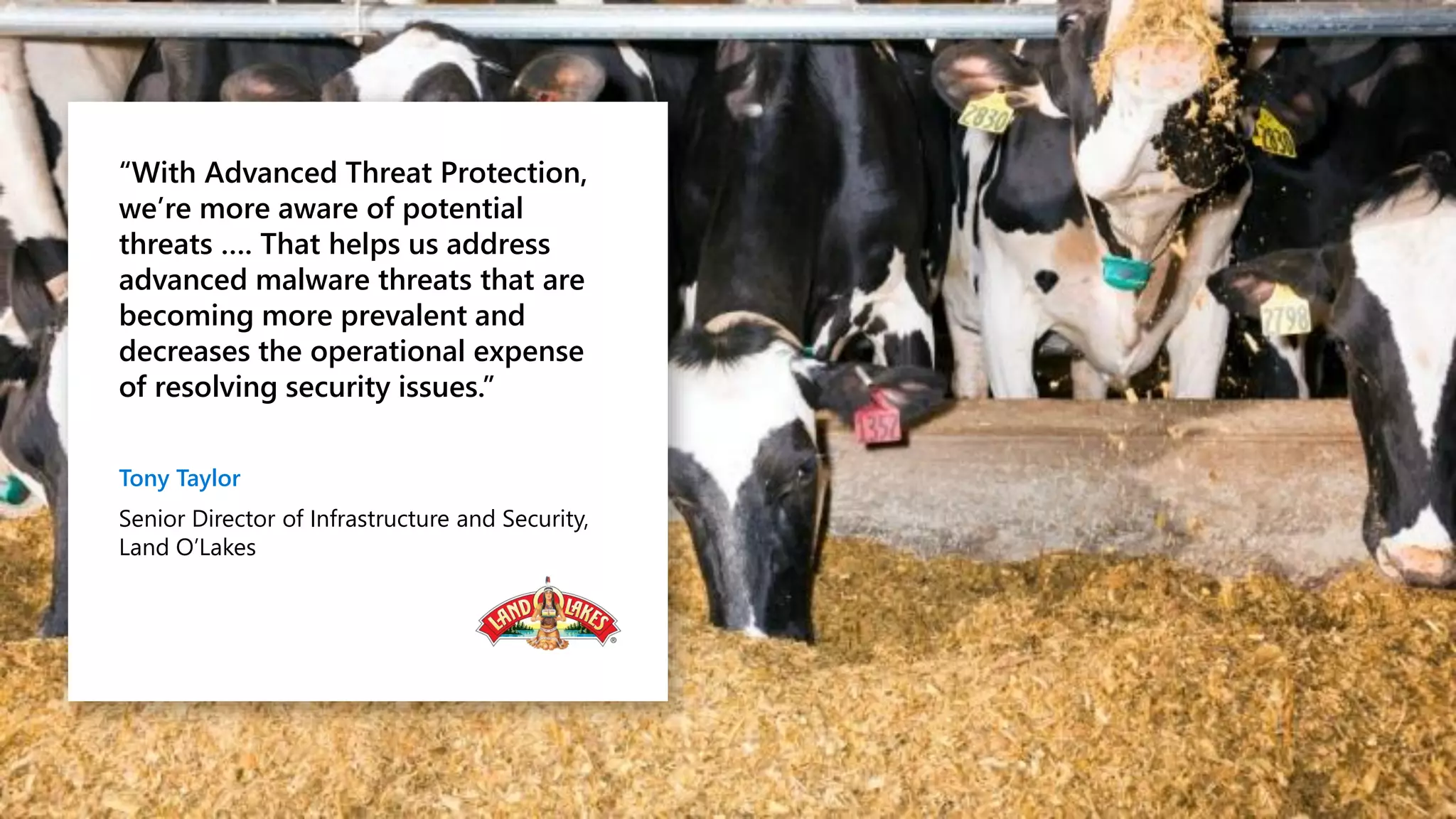 “With Advanced Threat Protection,
we’re more aware of potential
threats …. That helps us address
advanced malware threats that are
becoming more prevalent and
decreases the operational expense
of resolving security issues.”
Tony Taylor
Senior Director of Infrastructure and Security,
Land O’Lakes
 
