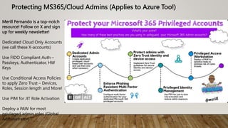 Protecting MS365/Cloud Admins (Applies to Azure Too!)
Merill Fernando is a top-notch
resource! Follow on X and sign
up for weekly newsletter!
Dedicated Cloud Only Accounts
(we call these X-accounts)
Use FIDO Compliant Auth –
Passkeys, Authenticator, HW
Keys
Use Conditional Access Policies
to apply Zero Trust – Devices,
Roles, Session length and More!
Use PIM for JIT Role Activation
Deploy a PAW for most
privileged admin roles (Global
Administrator)
 