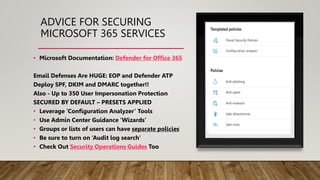 ADVICE FOR SECURING
MICROSOFT 365 SERVICES
• Microsoft Documentation: Defender for Office 365
Email Defenses Are HUGE: EOP and Defender ATP
Deploy SPF, DKIM and DMARC together!!
Also - Up to 350 User Impersonation Protection
SECURED BY DEFAULT – PRESETS APPLIED
• Leverage ‘Configuration Analyzer’ Tools
• Use Admin Center Guidance ‘Wizards’
• Groups or lists of users can have separate policies
• Be sure to turn on ‘Audit log search’
• Check Out Security Operations Guides Too
 