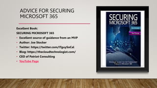 ADVICE FOR SECURING
MICROSOFT 365
Excellent Book:
SECURING MICROSOFT 365
• Excellent source of guidance from an MVP
• Author: Joe Stocker
• Twitter: https://twitter.com/ITguySoCal
• Blog: https://thecloudtechnologist.com/
• CEO of Patriot Consulting
• YouTube Page
 