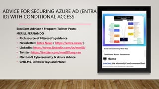 ADVICE FOR SECURING AZURE AD (ENTRA
ID) WITH CONDITIONAL ACCESS
Excellent Advisor / Frequent Twitter Posts:
MERILL FERNANDO
• Rich source of Microsoft guidance
• Newsletter: Entra News ( https://entra.news/ )
• LinkedIn: https://www.linkedin.com/in/merill/
• Twitter: https://twitter.com/merill?lang=en
• Microsoft Cybersecurity & Azure Advice
• CMD.MS, idPowerToys and More!
 