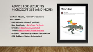 ADVICE FOR SECURING
MICROSOFT 365 (AND MORE)
Excellent Advisor / Frequent Contributor:
MARK SIMOS
• Rich source of Microsoft guidance
• New Book Series – Zero Trust Playbook
• LinkedIn: https://aka.ms/markslist
• Twitter: https://twitter.com/MarkSimos
• Microsoft Cybersecurity Reference Architecture
• CISO Guidance (Videos, Information)
 