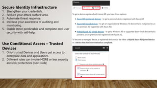 Secure Identity Infrastructure
1. Strengthen your credentials.
2. Reduce your attack surface area.
3. Automate threat response.
4. Increase your awareness of auditing and
monitoring.
5. Enable more predictable and complete end-user
security with self-help.
Use Conditional Access – Trusted
Devices
1. Only trusted Devices and Users get access to
enterprise data and applications
2. Different rules can invoke MORE or less security
and risk protections (next slide)
 