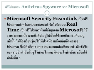 ฟรีโปรแกรม Antivirus Spyware จาก Microsoft

 Microsoft Security Essentials เป็นฟรี
 โปรแกรมสาหรับตรวจสอบและกาจัดไวรัสแบบ Real
 Time เป็นฟรีโปรแกรมใหม่ล่าสุดจาก Microsoft ใช้
 งานง่ายมาก เนื่องจากมีแท็ปเมนูให้เลือกใช้งานเพียง 4 แท็ปเมนู
 เท่านั้น ไม่ต้องเรียนรู้อะไรให้ปวดหัว เหมือนกับอีกหลายๆ
 โปรแกรม ซึ่งมีคาสั่งหลากหลายมาก แถมต้องศึกษาอย่างลึกซึ้งจึง
 จะทราบว่า คาสังนั้นๆ ไว้ทาอะไร และมีผลอะไรบ้างถ้าเราเลือกใช้
                  ่
 คาสั่งนั้น !
 