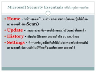 Microsoft Security Essentials แท็ปเมนูประกอบด้วย


 Home - หน้าหลักของโปรแกรม แสดงรายละเอียดและปุ่มให้เลือก
  ตรวจสอบไวรัส (Scan)
 Update - แสดงรายละเอียดของโปรแกรมว่าอัปเดทถึงไหนแล้ว
 History - เก็บประวัติการตรวจสอบไวรัส สปายแวร์ และ
 Settings - กาหนดข้อมูลเพิ่มเติมให้กับโปรแกรม เช่น กาหนดให้
  ตรวจสอบไวรัสแบบอัตโนมัติโดยตั้งเวลาในการตรวจสอบไว้
 