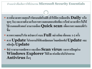 คาแนะนาเพิ่มเติมการใช้โปรแกรม Microsoft Security Essentials



 ควรตั้งเวลาตรวจสอบไวรัสแบบอัตโนมัติ (ถ้าให้ดีควรเลือกเป็น Daily หรือ
  ทุกๆ วัน) และอาจตั้งเวลาในการตรวจสอบตอนพักเที่ยง หรือช่วงเวลาที่เราไม่ได้
  ใช้งานคอมพิวเตอร์ สามารถเลือก Quick scan เพื่อการตรวจสอบที่เร็ว
  ขึ้น
 ควรตรวจสอบไวรัส สปายแวร์ แบบ Full อย่างน้อย เดือนละ 1-2 ครั้ง
 ควร Update โปรแกรมให้ทันสมัยเสมอ โดยคลิกแท็ป Update และ
  คลิกปุ่ม Update
 ทิป เราสามารถคลิกขวา และเลือก Scan virus เวลาเราเปิดดูผ่าน
  Windows Explorer ได้ด้วย เช่นเดียวกับโปรแกรม
  Antivirus อื่นๆ
 