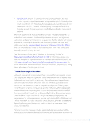 MICROSOFT SECURITY INTELLIGENCE REPORT, VOLUME 21, JANUARY–JUNE 2016 97
 Win32/Crowti (known as “CryptoWall” and “CryptoDefense”), the most
commonly encountered ransomware family worldwide in 2H15, declined to
much lower levels in 1H16 as its authors stopped actively distributing it. First
detected in late 2013, Crowti is a file encrypting ransomware family that
typically spreads through spam or is installed by downloader malware and
exploits.
Microsoft recommends that victims of ransomware infections not pay the so-
called fine. Ransomware is distributed by malicious attackers, not legitimate
authorities, and paying the ransom is no guarantee that the attacker will restore
the affected computer to a usable state. Microsoft provides free tools and
utilities, such as the Microsoft Safety Scanner and Windows Defender Offline,
that can help remove a variety of malware infections even if the computer’s
normal operation is being blocked.
See “Ransomware Protection in Windows 10 Anniversary Update” at
https://go.microsoft.com/fwlink/?linkid=837485 for information about new
features designed to fight ransomware in the latest release of Windows 10, and
visit www.microsoft.com/security/portal/mmpc/shared/ransomware.aspx for
more information about ransomware and how computer users can avoid being
taken advantage of by this type of threat.
Threats from targeted attackers
Although using a real-time security software product from a reputable vendor
and keeping the detection signatures up-to-date remains one of the best ways
individuals and organizations can protect themselves against known threats,
conventional antimalware software is often less effective against advanced
attacks, such as those conducted by targeted attack groups. These groups,
which focus on targeting computers at specific institutions, often use specially
crafted threats that they test against popular antimalware solutions ahead of
time to ensure that they will not be detected. By the time detection signatures
are available to stop such a threat, it may have already compromised the
organization. To help organizations combat such attacks, Office 365 Advanced
Threat Protection, available with select Office 365 plans, provides an additional
layer of defense against threats and malicious links that have never been
encountered before.
When an incoming message includes a potentially dangerous attached file,
Office 365 Advanced Threat Protection launches it in a detonation chamber—a
 
