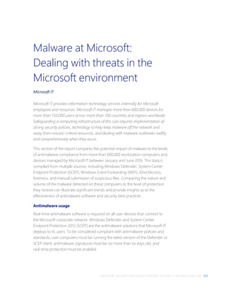 MICROSOFT SECURITY INTELLIGENCE REPORT, VOLUME 21, JANUARY–JUNE 2016 123
Malware at Microsoft:
Dealing with threats in the
Microsoft environment
Microsoft IT
Microsoft IT provides information technology services internally for Microsoft
employees and resources. Microsoft IT manages more than 600,000 devices for
more than 150,000 users across more than 100 countries and regions worldwide.
Safeguarding a computing infrastructure of this size requires implementation of
strong security policies, technology to help keep malware off the network and
away from mission-critical resources, and dealing with malware outbreaks swiftly
and comprehensively when they occur.
This section of the report compares the potential impact of malware to the levels
of antimalware compliance from more than 600,000 workstation computers and
devices managed by Microsoft IT between January and June 2016. This data is
compiled from multiple sources, including Windows Defender, System Center
Endpoint Protection (SCEP), Windows Event Forwarding (WEF), DirectAccess,
forensics, and manual submission of suspicious files. Comparing the nature and
volume of the malware detected on these computers to the level of protection
they receive can illustrate significant trends and provide insights as to the
effectiveness of antimalware software and security best practices.
Antimalware usage
Real-time antimalware software is required on all user devices that connect to
the Microsoft corporate network. Windows Defender and System Center
Endpoint Protection 2012 (SCEP) are the antimalware solutions that Microsoft IT
deploys to its users. To be considered compliant with antimalware policies and
standards, user computers must be running the latest version of the Defender or
SCEP client, antimalware signatures must be no more than six days old, and
real-time protection must be enabled.
 
