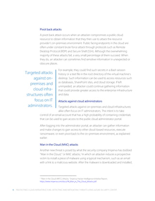4 PROTECTING CLOUD INFRASTRUCTURE: DETECTING AND MITIGATING THREATS USING AZURE SECURITY CENTER
Pivot back attacks
A pivot back attack occurs when an attacker compromises a public cloud
resource to obtain information that they then use to attack the resource
provider’s on-premises environment. Public facing endpoints in the cloud are
often under constant brute force attack through protocols such as Remote
Desktop Protocol (RDP) and Secure Shell (SSH). Although the overwhelming
majority of these attacks fail, a very small percentage of them succeed. When
they do, an attacker can sometimes find sensitive information in unexpected or
obscure places.
For example, they could find such secrets in a Bash session
history or a text file in the root directory of the virtual machine’s
desktop. Such information can be used to access resources such
as databases, SharePoint sites, and cloud storage. If left
unimpeded, an attacker could continue gathering information
that could provide greater access to the enterprise infrastructure
and data.
Attacks against cloud administrators
Targeted attacks against on-premises and cloud infrastructures
alike often focus on IT administrators. The intent is to take
control of an email account that has a high probability of containing credentials
that can be used to gain access to the public cloud administrator portal.
After logging into the administrator portal, an attacker can gather information
and make changes to gain access to other cloud-based resources, execute
ransomware, or even pivot back to the on-premises environment, as explained
earlier.
Man in the Cloud (MitC) attacks
Another new threat is posed by what the security company Imperva has dubbed
“Man in the Cloud,” or MitC attacks,1 In which an attacker induces a prospective
victim to install a piece of malware using a typical mechanism, such as an email
with a link to a malicious website. After the malware is downloaded and installed,
1 “Man in the Cloud (MITC) Attacks,” Imperva Hacker Intelligence Initiative Report,
https://www.imperva.com/docs/HII_Man_In_The_Cloud_Attacks.pdf.
Targeted attacks
against on-
premises and
cloud infra-
structures often
focus on IT
administrators.
 