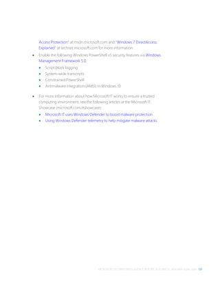 MICROSOFT SECURITY INTELLIGENCE REPORT, VOLUME 21, JANUARY–JUNE 2016 131
Access Protection” at msdn.microsoft.com and “Windows 7 DirectAccess
Explained” at technet.microsoft.com for more information.
 Enable the following Windows PowerShell v5 security features via Windows
Management Framework 5.0:
 Script block logging
 System-wide transcripts
 Constrained PowerShell
 Antimalware integration (AMSI) in Windows 10
 For more information about how Microsoft IT works to ensure a trusted
computing environment, see the following articles at the Microsoft IT
Showcase (microsoft.com/itshowcase):
 Microsoft IT uses Windows Defender to boost malware protection
 Using Windows Defender telemetry to help mitigate malware attacks
 
