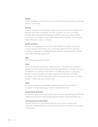 146 GLOSSARY
Bitcoin
A form of digital currency. Bitcoins can be used to buy things online or exchange
them for real money.
botnet
A set of computers controlled by a command-and-control (C&C) computer to
execute commands as directed. The C&C computer can issue commands
directly (often through Internet Relay Chat [IRC]) or by using a decentralized
mechanism, such as peer-to-peer (P2P) networking. Computers in a botnet are
often called bots, nodes, or zombies.
buffer overflow
An error in an application in which the data written into a buffer exceeds the
current capacity of that buffer, thus overwriting adjacent memory. Because
memory is overwritten, unreliable program behavior may result and, in certain
cases, allow arbitrary code to run.
C&C
See command and control (C&C).
CCM
Short for computers cleaned per mille (thousand). The number of computers
cleaned for every 1,000 executions of the Microsoft Malicious Software Removal
Tool (MSRT). For example, if the MSRT has 50,000 executions in a particular
location in the first quarter of the year and removes infections from 200
computers, the CCM for that location in the first quarter of the year is 4.0 (200 ÷
50,000 × 1,000). Also see encounter rate.
clean
To remove malware or potentially unwanted software from an infected
computer. A single cleaning can involve multiple disinfections.
cloud-based detection
A detection signature that detects files that have been automatically identified as
malicious through the cloud-based protection feature of Windows Defender.
command and control (C&C)
A server that acts as a command center for one or more compromised
computers. Botnet operators use C&C servers to issue commands to computers
in the botnet.
 