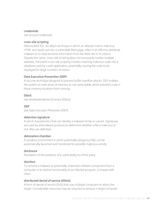 MICROSOFT SECURITY INTELLIGENCE REPORT, VOLUME 21, JANUARY–JUNE 2016 147
credentials
See account credentials.
cross-site scripting
Abbreviated XSS. An attack technique in which an attacker inserts malicious
HTML and JavaScript into a vulnerable Web page, often in an effort to distribute
malware or to steal sensitive information from the Web site or its visitors.
Despite the name, cross-site scripting does not necessarily involve multiple
websites. Persistent cross-site scripting involves inserting malicious code into a
database used by a web application, potentially causing the code to be
displayed for large numbers of visitors.
Data Execution Prevention (DEP)
A security technique designed to prevent buffer overflow attacks. DEP enables
the system to mark areas of memory as non-executable, which prevents code in
those memory locations from running.
DDoS
See distributed denial of service (DDoS).
DEP
See Data Execution Prevention (DEP).
detection signature
A set of characteristics that can identify a malware family or variant. Signatures
are used by antimalware products to determine whether a file is malicious or
not. Also see definition.
detonation chamber
A sandbox environment in which potentially dangerous files can be
automatically launched and monitored for possible malicious activity.
disclosure
Revelation of the existence of a vulnerability to a third party.
disinfect
To remove a malware or potentially unwanted software component from a
computer or to restore functionality to an infected program. Compare with
clean.
distributed denial of service (DDoS)
A form of denial of service (DoS) that uses multiple computers to attack the
target. Considerable resources may be required to exhaust a target computer
 