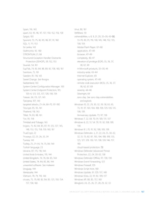 MICROSOFT SECURITY INTELLIGENCE REPORT, VOLUME 21, JANUARY–JUNE 2016 167
Spain, 116, 143
spam, 63, 95, 96, 97, 137, 150, 152, 156, 158
Spigot, 103
Spursint, 73, 75, 82, 85, 86, 87, 91, 160
SQL, 11, 111, 153
Sri Lanka, 143
Stallmonitz, 92, 160
STRONTIUM, 21, 68
Structured Exception Handler Overwrite
Protection (SEHOP), 39, 152, 153
Stuxnet, 54, 161
SupTab, 74, 83, 84, 88, 89, 92, 158, 160, 161
Sventore, 75, 161
Sweden, 81, 118, 143
Sweet Orange. See Anogre
Switzerland, 143
System Center Configuration Manager, 103
System Center Endpoint Protection, 101,
103–4, 123, 125, 127, 128, 138, 139
Taiwan, 94, 115, 121, 143
Tanzania, 107, 143
targeted attacks, 21–34, 66–70, 97–100
Tescrypt, 85, 95, 161
Thailand, 118, 143
Tillail, 74, 83, 88, 161
Tor, 95, 158
Trinidad and Tobago, 143
trojans, 75, 82, 84, 85, 87, 91, 125, 127, 145,
148, 153, 155, 158, 159, 160, 161
TrueCrypt, 22
Truvasys, 22, 23, 26, 33, 34
Tunisia, 143
Turkey, 25, 21–34, 74, 75, 84, 144
Turkish language, 23
Ukraine, 87, 115, 118, 144
United Arab Emirates, 119, 144
United Kingdom, 74, 76, 84, 85, 144
United States, 74, 84, 85, 86, 144
unwanted software. See malware
Uruguay, 144
Venezuela, 144
Vietnam, 78, 79, 118, 144
viruses, 75, 79, 80, 82, 84, 85, 125, 150, 154,
157, 158, 160
Virut, 80, 161
VMWare, 59
vulnerabilities, v, 8, 9, 21, 29, 35–39, 43–50,
51–70, 83, 91, 119, 130, 145, 148, 152, 155,
158, 159
Adobe Flash Player, 67–68
application, 47–49
browser, 47–49
complexity, 46–47
elevation of privilege (EOP), 35, 36, 37,
38, 67, 69
in Microsoft products, 35–39, 49
industry-wide, 43–44
Internet Explorer, 69
operating system, 47–49
remote code execution (RCE), 35, 36, 37,
38, 62, 67, 69
severity, 44–46
Silverlight, 69
zero-day. See zero-day vulnerabilities
and exploits
Windows 10, 22, 29, 30, 32, 39, 58, 63, 65,
73, 91, 97, 103, 104, 108, 109, 129, 130, 131,
138, 139
Anniversary Update, 73, 97, 138
Windows 7, 22, 69, 70, 91, 109, 131, 137
Windows 8, 22, 51, 54, 70, 91, 92, 108, 109,
138
Windows 8.1, 70, 91, 92, 108, 109, 138
Windows Defender, ii, 21, 22, 24, 25, 30–32,
32, 51, 73, 82, 87, 103, 104, 108, 109, 123,
125, 127, 129, 130, 131, 138, 139, 146, 157,
160
cloud-based protection, 73
Windows Defender Advanced Threat
Protection, 22, 24, 30–32, 138
Windows Defender Offline, 97, 138, 139
Windows Event Forwarding, 123
Windows Firewall, 129
Windows Script Host, 100
Windows Update, 91, 129, 137, 149
Windows Vista, 22, 91, 92, 109, 137
Windows XP, 80, 85, 157, 160
Wingbird, 24, 25, 26, 27, 28, 29, 32, 33
 