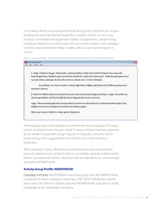 MICROSOFT SECURITY INTELLIGENCE REPORT, VOLUME 21, JANUARY–JUNE 2016 23
This malware family has targeted individuals through the combined use of spear
phishing and watering hole techniques for a number of years. In most cases,
Truvasys is embedded with legitimate installers of applications, compromising
individual computers by tricking users into running the installers. One campaign
involved a fake Adobe Flash Player installer, with a social engineering lure in
Turkish.
Figure 11. In one campaign, Truvasys was distributed via social engineering lures in the Turkish language
The language used in this example is consistent with the geography of Truvasys
victims, as observed over the years. Most Truvasys activities have been observed
across western Europe with a large majority of computers using the Turkish
locale setting, which suggests that most of them are Turkish citizens or
expatriates.
While studying Truvasys, Microsoft uncovered a previously undocumented
piece of malware known as Myntor that is a completely separate malware family.
Myntor is pushed onto victims’ computers that are selected by an unknown logic
devised by PROMETHIUM.
Activity Group Profile: NEODYMIUM
Campaign summary: NEODYMIUM is an activity group that, like PROMETHIUM,
conducted an attack campaign in early May 2016. NEODYMIUM also used the
exact same CVE-2016-4117 exploit code that PROMETHIUM used, prior to public
knowledge of the vulnerability’s existence.
 